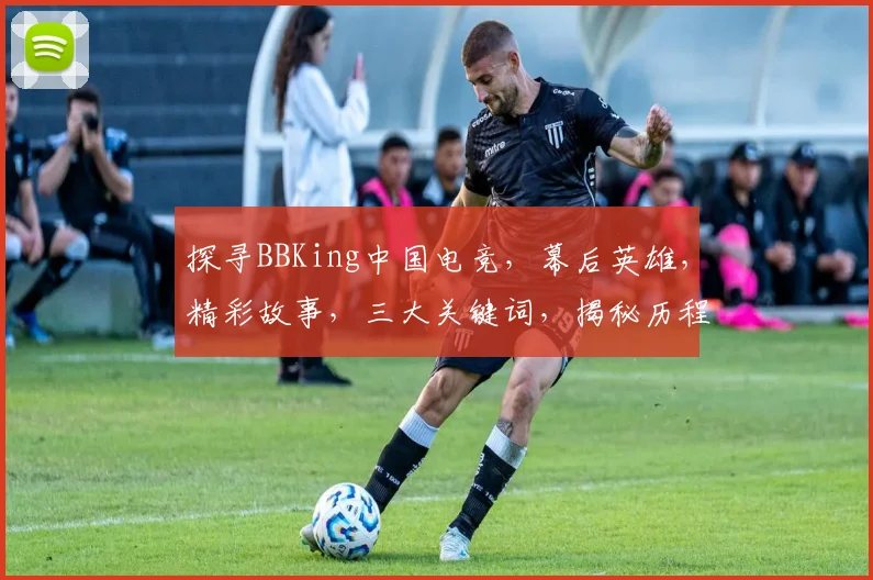探寻BBKing中国电竞，幕后英雄，精彩故事，三大关键词，揭秘历程。
