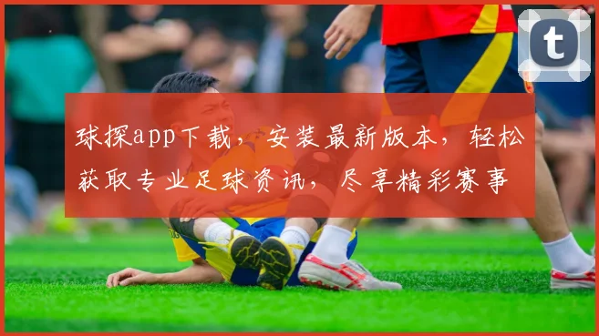 球探app下载，安装最新版本，轻松获取专业足球资讯，尽享精彩赛事
