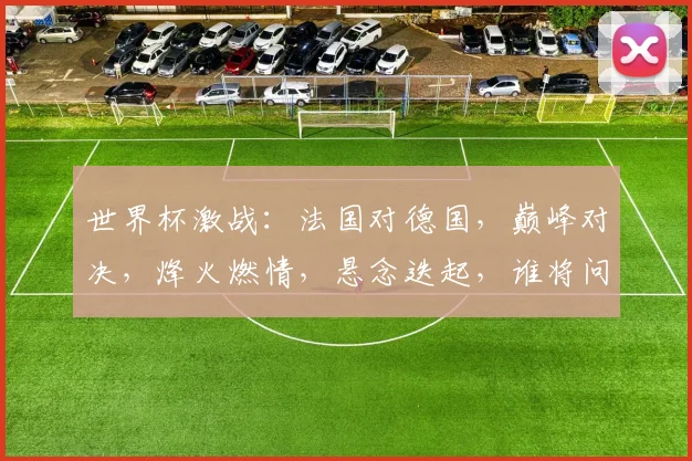 世界杯激战：法国对德国，巅峰对决，烽火燃情，悬念迭起，谁将问鼎桂冠