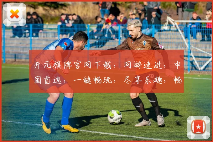 开元旗牌官网下载，网游速进，中国首选，一键畅玩，尽享乐趣，畅游江湖，体验非凡